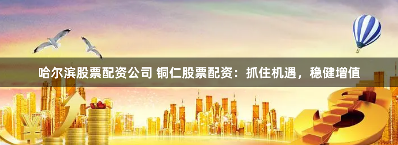 哈尔滨股票配资公司 铜仁股票配资：抓住机遇，稳健增值