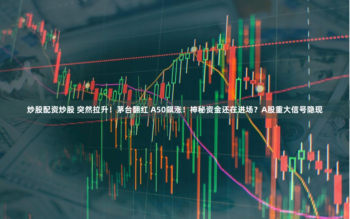 炒股配资炒股 突然拉升！茅台翻红 A50飙涨！神秘资金还在进场？A股重大信号隐现