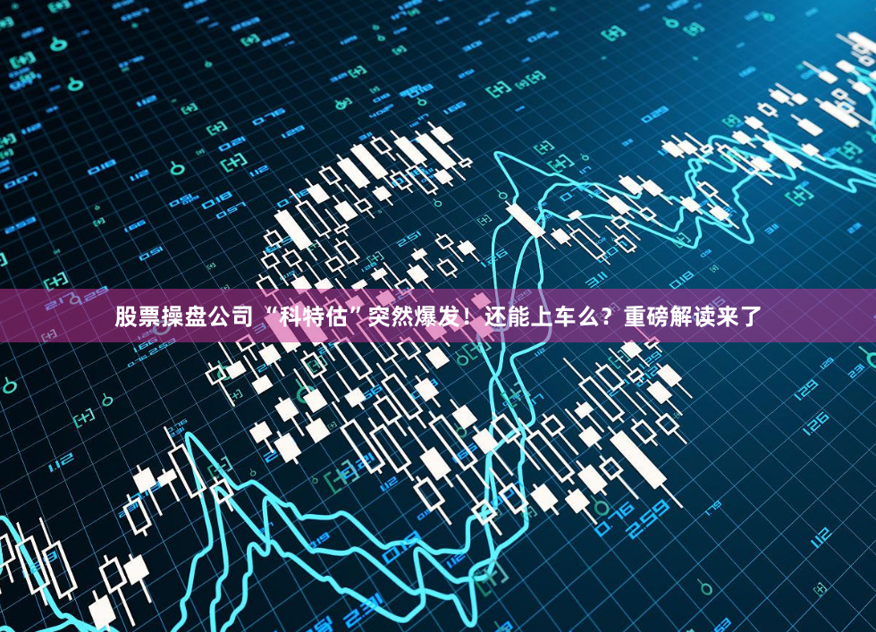 股票操盘公司 “科特估”突然爆发！还能上车么？重磅解读来了