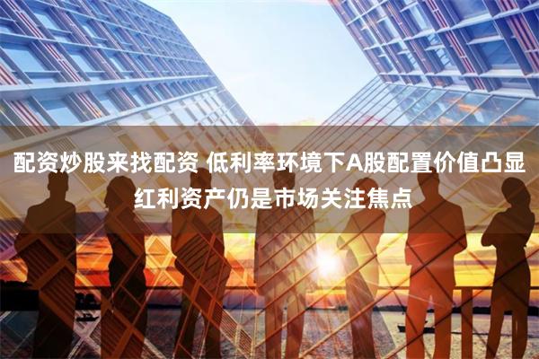 配资炒股来找配资 低利率环境下A股配置价值凸显 红利资产仍是市场关注焦点