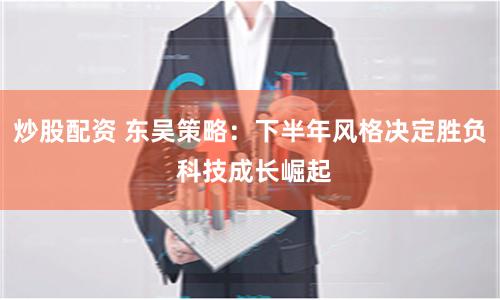 炒股配资 东吴策略：下半年风格决定胜负 科技成长崛起