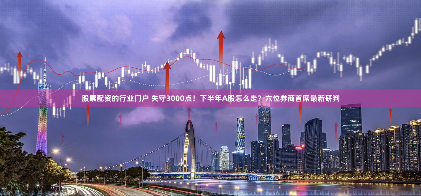 股票配资的行业门户 失守3000点！下半年A股怎么走？六位券商首席最新研判