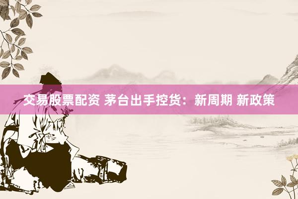 交易股票配资 茅台出手控货：新周期 新政策