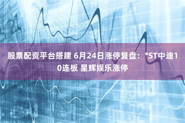股票配资平台搭建 6月24日涨停复盘：*ST中迪10连板 星辉娱乐涨停
