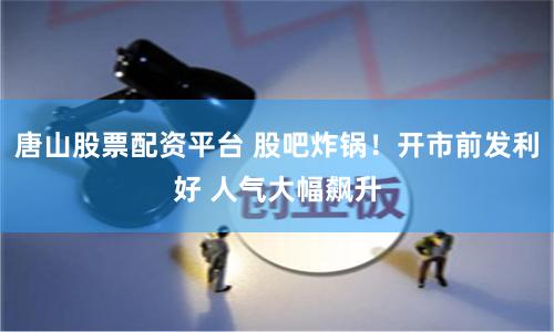 唐山股票配资平台 股吧炸锅！开市前发利好 人气大幅飙升
