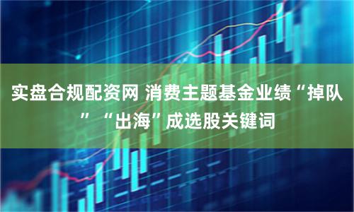 实盘合规配资网 消费主题基金业绩“掉队” “出海”成选股关键词
