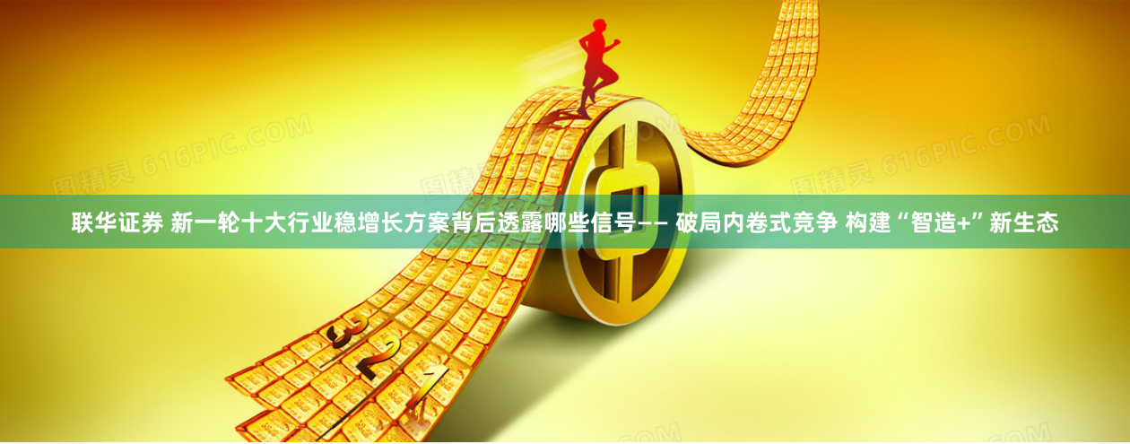 联华证券 新一轮十大行业稳增长方案背后透露哪些信号—— 破局内卷式竞争 构建“智造+”新生态