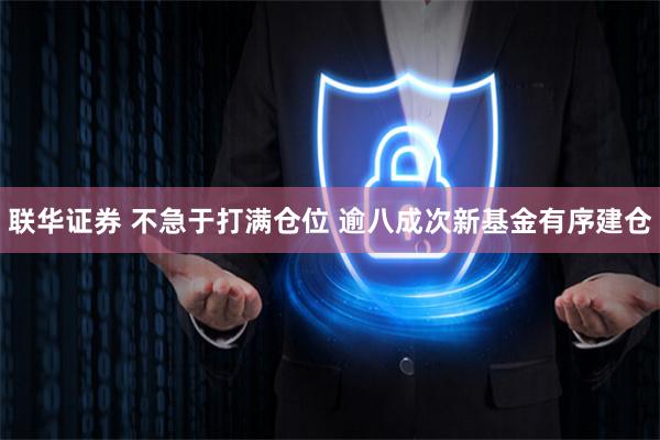 联华证券 不急于打满仓位 逾八成次新基金有序建仓