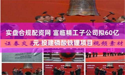 实盘合规配资网 富临精工子公司拟60亿元 投建磷酸铁锂项目