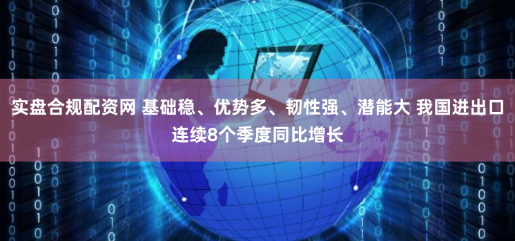 实盘合规配资网 基础稳、优势多、韧性强、潜能大 我国进出口连续8个季度同比增长
