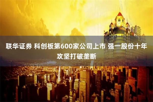 联华证券 科创板第600家公司上市 强一股份十年攻坚打破垄断
