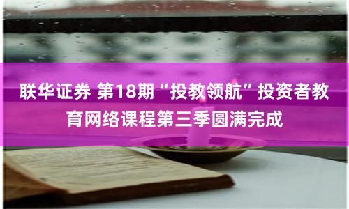 联华证券 第18期“投教领航”投资者教育网络课程第三季圆满完成