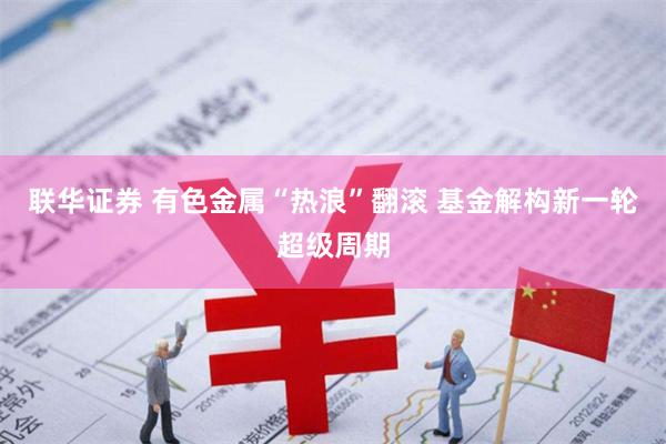 联华证券 有色金属“热浪”翻滚 基金解构新一轮超级周期