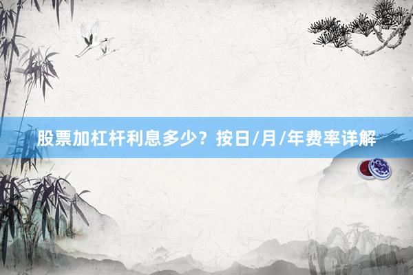 股票加杠杆利息多少？按日/月/年费率详解